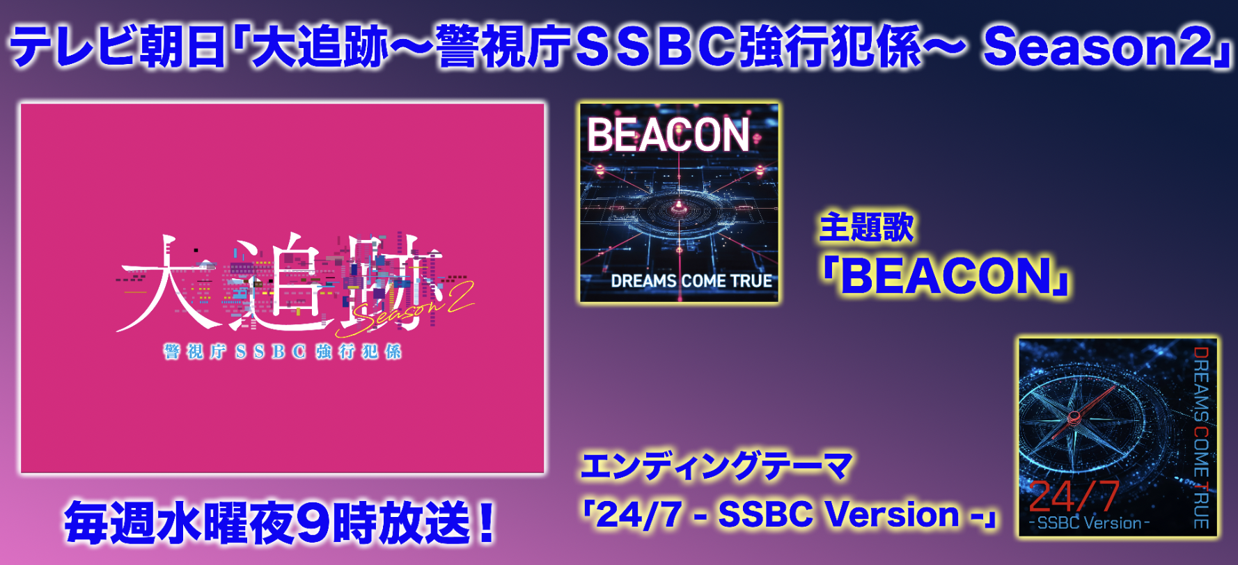 「大追跡〜警視庁ＳＳＢＣ強行犯係〜Season2」<br>主題歌「BEACON」<br>エンディングテーマ「24/7 - SSBC Version -」