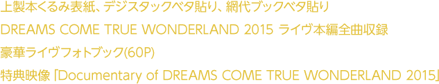 上製本くるみ表紙、デジタックベタ貼り、網代ブックベタ貼り DREAMS COME TRUE WONDERLAND 2015　ライヴ本編全曲収録　豪華ライヴフォトブック(60P)　特典映像「Documentary of DREAMS COME TRUE WONDERLAND 2015」