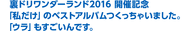 裏ドリワンダーランド2016　開催記念「私だけの」ベストアルバムつくっちゃいました。「ウラ」もすごいんです。