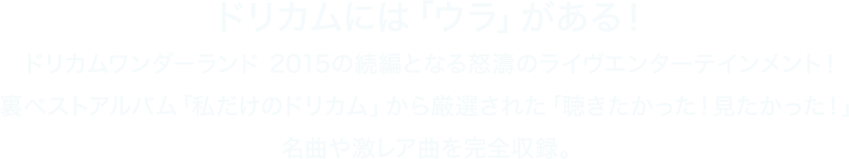 ドリカムには「ウラ」がある！ドリカムワンダーランド 2015の続編となる怒濤のライヴエンターテインメント！裏ベストアルバム「私だけのドリカム」から厳選された「聴きたかった！見たかった！」名曲や激レア曲を完全収録。