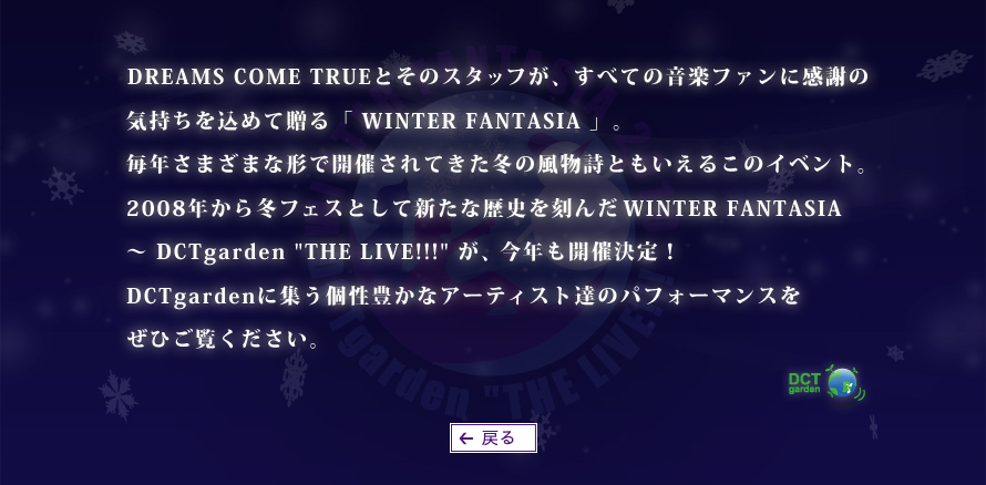 DREAMS COME TRUEとそのスタッフが、すべての音楽ファンに感謝の気持ちを込めて贈る「WINTER FANTASIA」。毎年さまざまな形で開催されてきた冬の風物詩ともいえるこのイベント。2008年から冬フェスとして新たな歴史を刻んだWINTER FANTASIA 〜DCTgarden "THE LIVE!!!"が、今年も開催決定！DCTgardenに集う個性豊かなアーティスト達のパフォーマンスをぜひご覧ください。